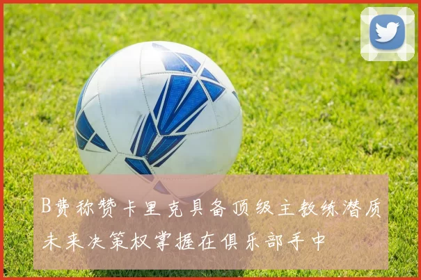 B费称赞卡里克具备顶级主教练潜质未来决策权掌握在俱乐部手中