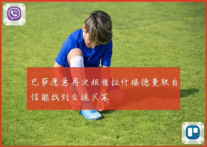 巴萨愿意再次租借拉什福德曼联自信能找到合适买家