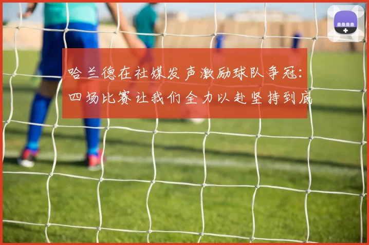 哈兰德在社媒发声激励球队争冠：四场比赛让我们全力以赴坚持到底