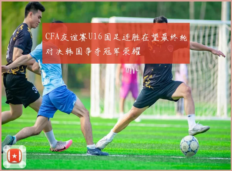 CFA友谊赛U16国足连胜在望最终轮对决韩国争夺冠军荣耀