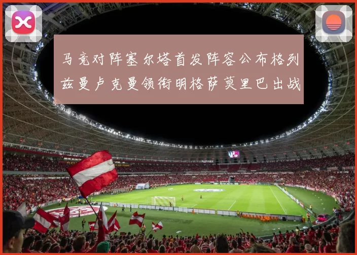 马竞对阵塞尔塔首发阵容公布格列兹曼卢克曼领衔明格萨莫里巴出战