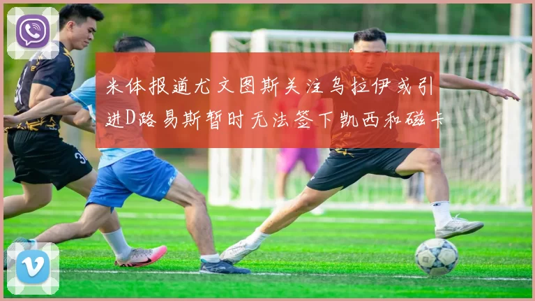 米体报道尤文图斯关注乌拉伊或引进D路易斯暂时无法签下凯西和磁卡