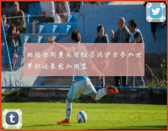 纳格尔斯曼或将征召诺伊尔参加世界杯迹象愈加明显