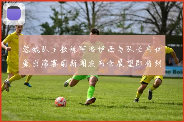 蓉城队主教练阿洛伊西与队长韦世豪出席赛前新闻发布会展望即将到来的比赛