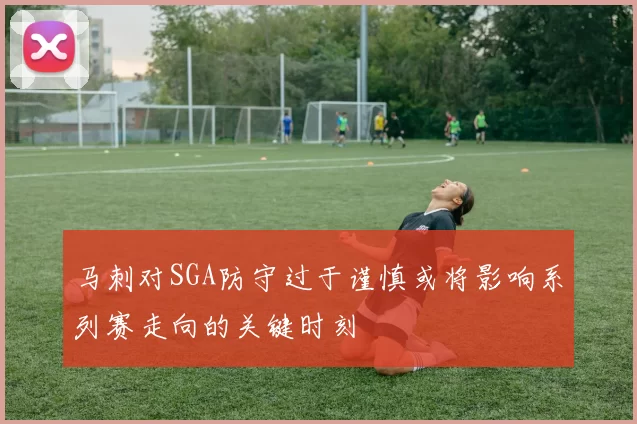 马刺对SGA防守过于谨慎或将影响系列赛走向的关键时刻