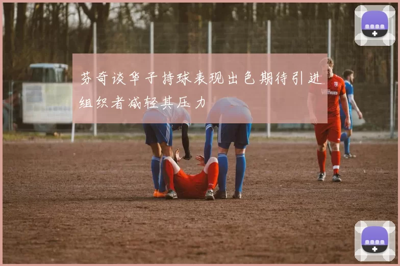 芬奇谈华子持球表现出色期待引进组织者减轻其压力
