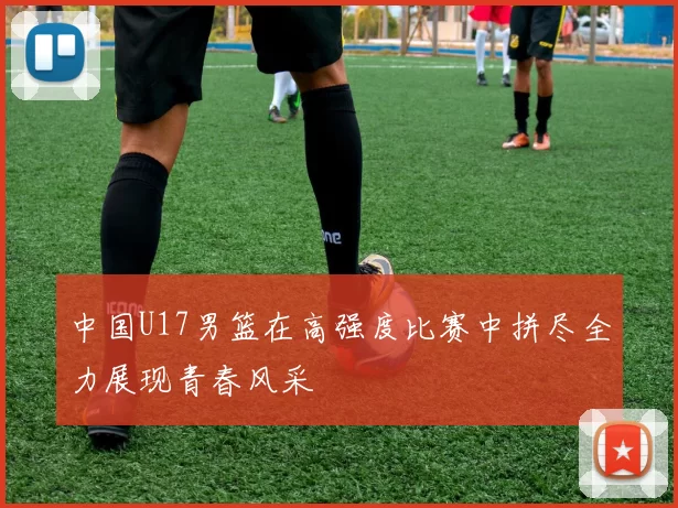 中国U17男篮在高强度比赛中拼尽全力展现青春风采