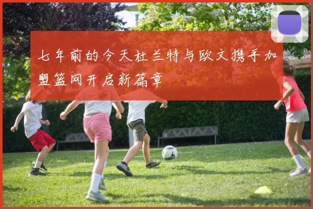 七年前的今天杜兰特与欧文携手加盟篮网开启新篇章