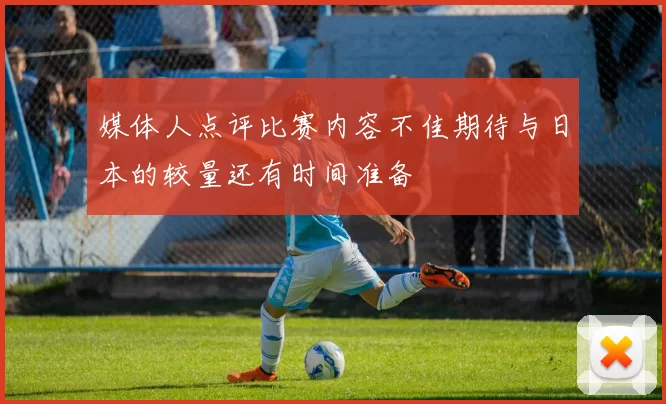 媒体人点评比赛内容不佳期待与日本的较量还有时间准备