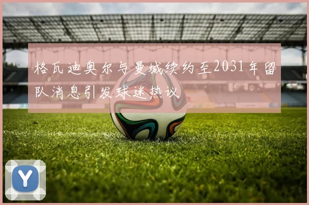 格瓦迪奥尔与曼城续约至2031年留队消息引发球迷热议