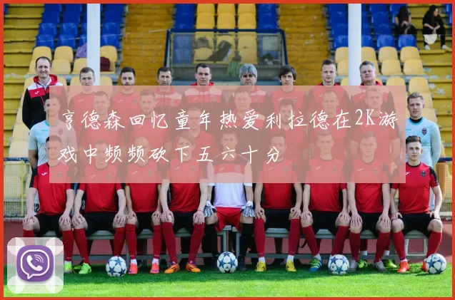 亨德森回忆童年热爱利拉德在2K游戏中频频砍下五六十分