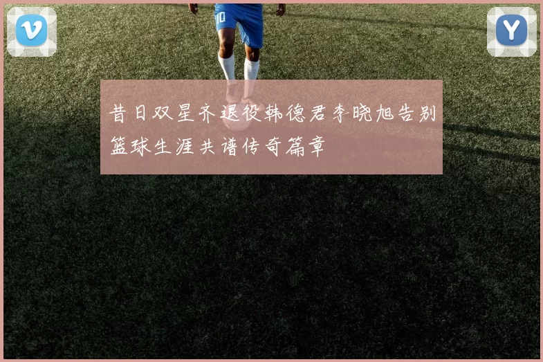 昔日双星齐退役韩德君李晓旭告别篮球生涯共谱传奇篇章