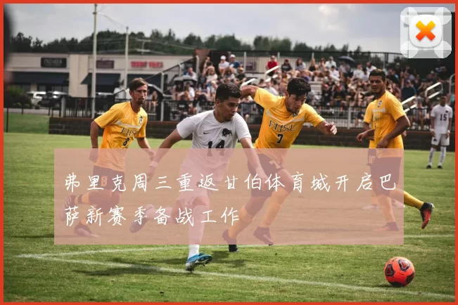 弗里克周三重返甘伯体育城开启巴萨新赛季备战工作