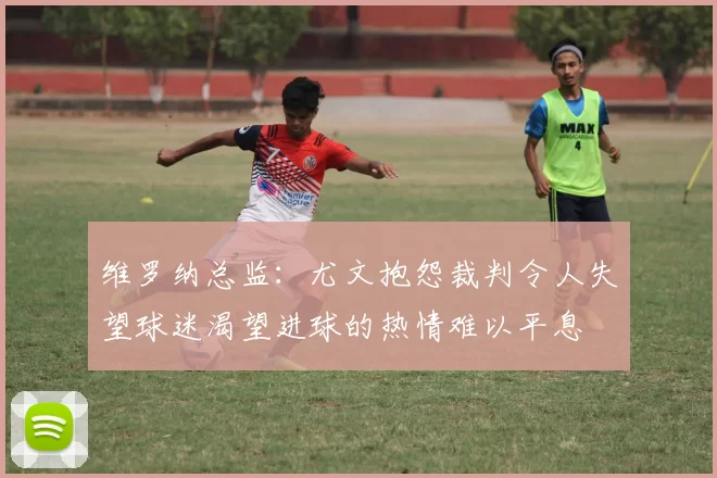 维罗纳总监：尤文抱怨裁判令人失望球迷渴望进球的热情难以平息