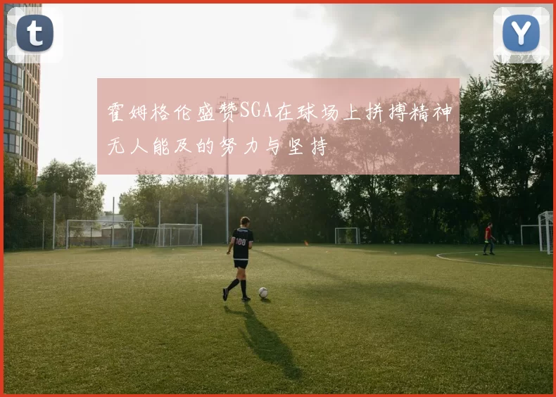 霍姆格伦盛赞SGA在球场上拼搏精神无人能及的努力与坚持